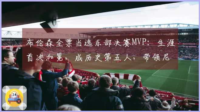 布伦森全票当选东部决赛MVP：生涯首次加冕，成历史第五人，带领尼克斯冲击队史第三冠