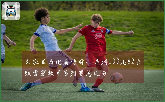 文班亚马比肩传奇，马刺103比82击败雷霆扳平系列赛总比分