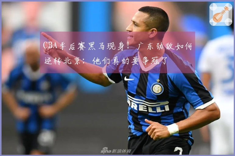 CBA季后赛黑马现身！广东劲敌如何逆转北京：他们真的要争冠了