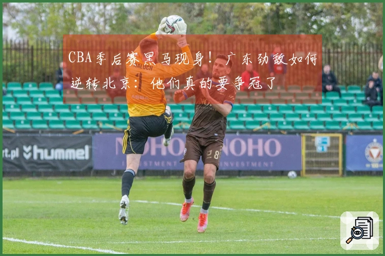 CBA季后赛黑马现身！广东劲敌如何逆转北京：他们真的要争冠了