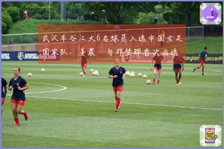 武汉车谷江大6名球员入选中国女足国家队,姜晨璟与邓梦晔首次当选
