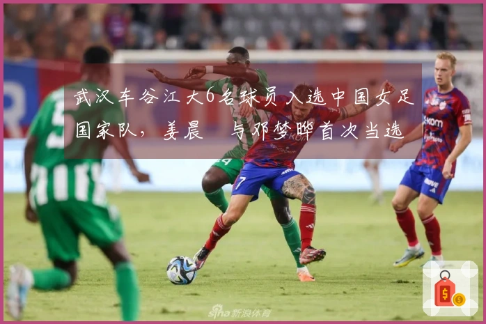 武汉车谷江大6名球员入选中国女足国家队，姜晨璟与邓梦晔首次当选